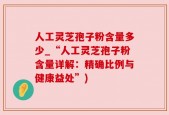 人工灵芝孢子粉含量多少_“人工灵芝孢子粉含量详解：精确比例与健康益处”)
