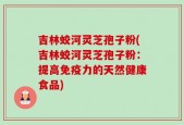 吉林蛟河灵芝孢子粉(吉林蛟河灵芝孢子粉：提高免疫力的天然健康食品)