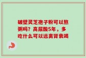 破壁灵芝孢子粉可以熬粥吗？高尿酸5年，多吃什么可以远离肾衰竭