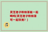 灵芝孢子粉和茶能一起喝吗(灵芝孢子粉和茶可一起饮用？)
