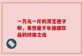 一万元一斤的灵芝孢子粉，竟然是千年保健饮品的终极之选