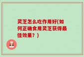 灵芝怎么吃作用好(如何正确食用灵芝获得最佳效果？)
