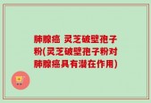 肺腺癌 灵芝破壁孢子粉(灵芝破壁孢子粉对肺腺癌具有潜在作用)
