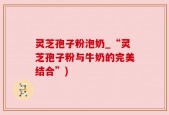 灵芝孢子粉泡奶_“灵芝孢子粉与牛奶的完美结合”)