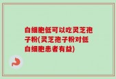 白细胞低可以吃灵芝孢子粉(灵芝孢子粉对低白细胞患者有益)