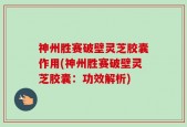 神州胜赛破壁灵芝胶囊作用(神州胜赛破壁灵芝胶囊：功效解析)