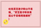 吃完灵芝孢子粉口干舌燥_“灵芝孢子粉食用后口干舌燥现象解析”)
