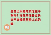 感觉上火能吃灵芝孢子粉吗？吃孢子油补过头会不会燥热然后上火的呢