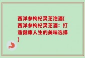 西洋参枸杞灵芝泡酒(西洋参枸杞灵芝酒：打造健康人生的美味选择)