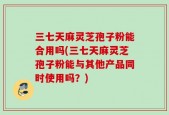 三七天麻灵芝孢子粉能合用吗(三七天麻灵芝孢子粉能与其他产品同时使用吗？)