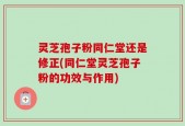 灵芝孢子粉同仁堂还是修正(同仁堂灵芝孢子粉的功效与作用)