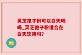 灵芝孢子粉可以白天喝吗_灵芝孢子粉适合在白天饮用吗？