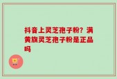 抖音上灵芝孢子粉？满黄旗灵芝孢子粉是正品吗