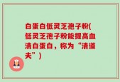 白蛋白低灵芝孢子粉(低灵芝孢子粉能提高血清白蛋白，称为“清道夫”)