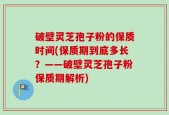破壁灵芝孢子粉的保质时间(保质期到底多长？——破壁灵芝孢子粉保质期解析)