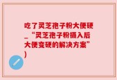 吃了灵芝孢子粉大便硬_“灵芝孢子粉摄入后大便变硬的解决方案”)