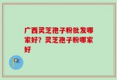 广西灵芝孢子粉批发哪家好？灵芝孢子粉哪家好