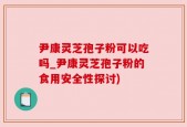 尹康灵芝孢子粉可以吃吗_尹康灵芝孢子粉的食用安全性探讨)