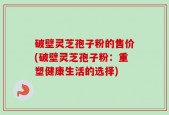 破壁灵芝孢子粉的售价(破壁灵芝孢子粉：重塑健康生活的选择)