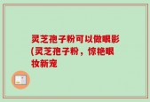 灵芝孢子粉可以做眼影(灵芝孢子粉，惊艳眼妆新宠