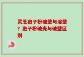 灵芝孢子粉破壁与溶壁？孢子粉破壳与破壁区别