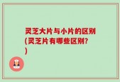 灵芝大片与小片的区别(灵芝片有哪些区别？)