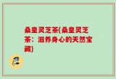 桑皇灵芝茶(桑皇灵芝茶：滋养身心的天然宝藏)