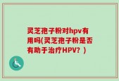 灵芝孢子粉对hpv有用吗(灵芝孢子粉是否有助于治疗HPV？)