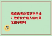 癌症患者吃灵芝孢子油？放疗化疗病人能吃灵芝孢子粉吗