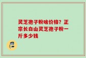 灵芝孢子粉啥价格？正宗长白山灵芝孢子粉一斤多少钱