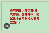 白芍枸杞大枣灵芝(补气养血，强身健体！试试这个白芍枸杞大枣灵芝汤！)