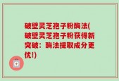 破壁灵芝孢子粉酶法(破壁灵芝孢子粉获得新突破：酶法提取成分更优!)