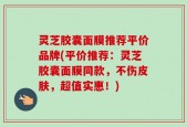 灵芝胶囊面膜推荐平价品牌(平价推荐：灵芝胶囊面膜同款，不伤皮肤，超值实惠！)