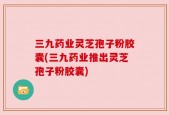 三九药业灵芝孢子粉胶囊(三九药业推出灵芝孢子粉胶囊)
