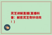 灵芝讲解直播(直播科普：解密灵芝奇妙功效！)