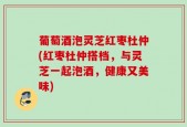 葡萄酒泡灵芝红枣杜仲(红枣杜仲搭档，与灵芝一起泡酒，健康又美味)