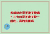 术前能吃灵芝孢子粉嘛？三七和灵芝孢子粉一起吃，真的有用吗