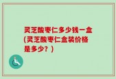 灵芝酸枣仁多少钱一盒(灵芝酸枣仁盒装价格是多少？)