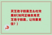 灵芝孢子胶囊怎么吃效果好(如何正确食用灵芝孢子胶囊，让效果更佳？)