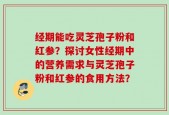 经期能吃灵芝孢子粉和红参？探讨女性经期中的营养需求与灵芝孢子粉和红参的食用方法？