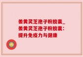 姜黄灵芝孢子粉胶囊_姜黄灵芝孢子粉胶囊：提升免疫力与健康