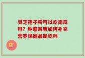 灵芝孢子粉可以吃南瓜吗？肿瘤患者如何补充营养保健品能吃吗