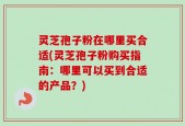 灵芝孢子粉在哪里买合适(灵芝孢子粉购买指南：哪里可以买到合适的产品？)