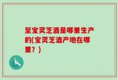 至宝灵芝酒是哪里生产的(宝灵芝酒产地在哪里？)