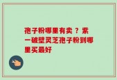 孢子粉哪里有卖 ？紫一破壁灵芝孢子粉到哪里买最好