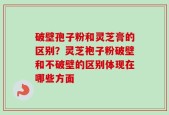 破壁孢子粉和灵芝膏的区别？灵芝袍子粉破壁和不破壁的区别体现在哪些方面