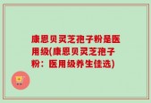 康恩贝灵芝孢子粉是医用级(康恩贝灵芝孢子粉：医用级养生佳选)