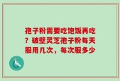 孢子粉需要吃饱饭再吃？破壁灵芝孢子粉每天服用几次，每次服多少