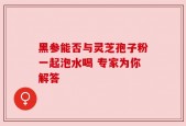 黑参能否与灵芝孢子粉一起泡水喝 专家为你解答