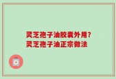 灵芝孢子油胶囊外用？灵芝孢子油正宗做法